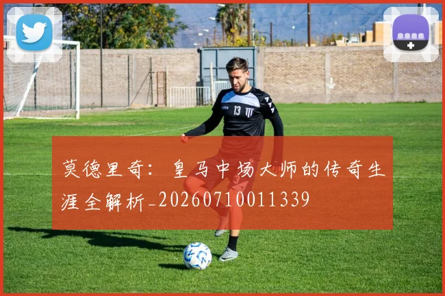 莫德里奇：皇马中场大师的传奇生涯全解析_20260710011339