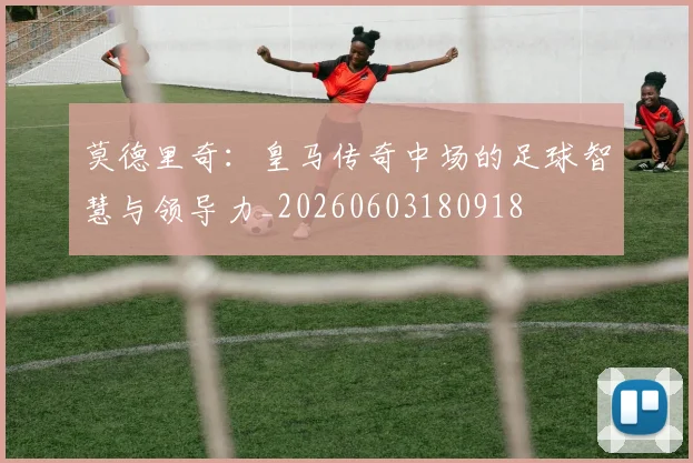 莫德里奇：皇马传奇中场的足球智慧与领导力_20260603180918
