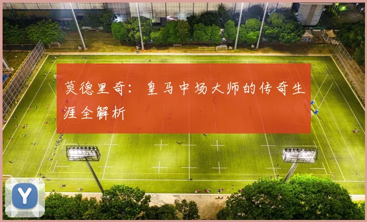 莫德里奇：皇马中场大师的传奇生涯全解析