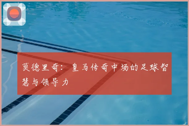 莫德里奇:皇马传奇中场的足球智慧与领导力