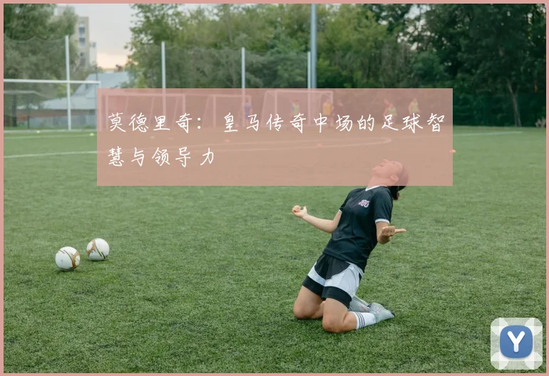 莫德里奇:皇马传奇中场的足球智慧与领导力