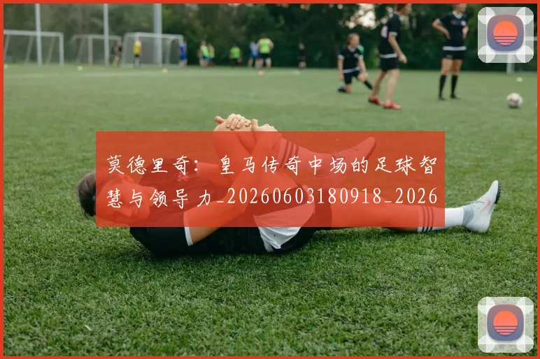 莫德里奇:皇马传奇中场的足球智慧与领导力_20260603180918_20260710011344
